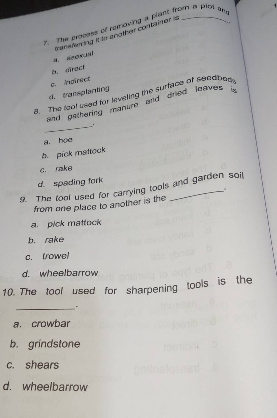 The process of removing a plant from a plot and
transferring it to another container is
a. asexual
b. direct
c. indirect
d. transplanting
8. The tool used for leveling the surface of seedbeds
and gathering manure and dried leaves is
_.
a. hoe
b. pick mattock
c. rake
d. spading fork
9. The tool used for carrying tools and garden soil
.
from one place to another is the
a. pick mattock
b. rake
c. trowel
d. wheelbarrow
10. The tool used for sharpening tools is the
_.
a. crowbar
b. grindstone
c. shears
d. wheelbarrow