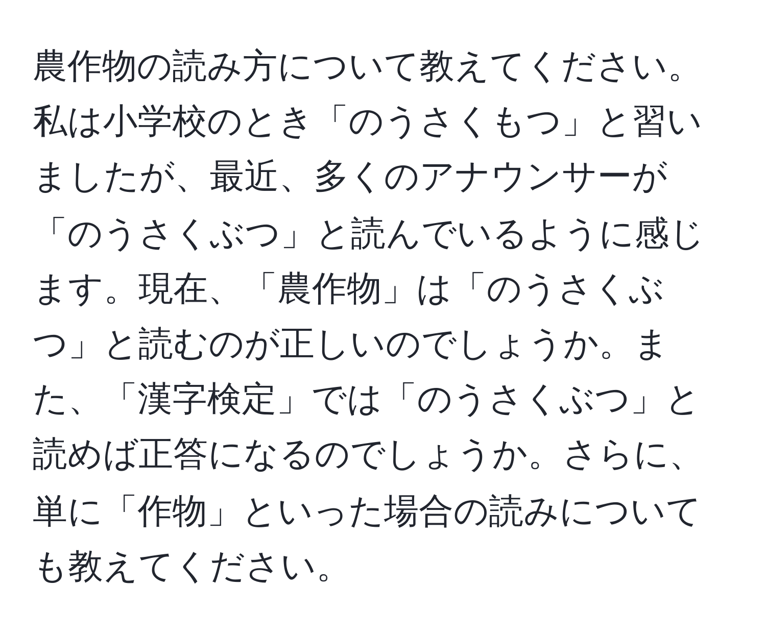 農作物の読み方について教えてください。私は小学校のとき「のうさくもつ」と習いましたが、最近、多くのアナウンサーが「のうさくぶつ」と読んでいるように感じます。現在、「農作物」は「のうさくぶつ」と読むのが正しいのでしょうか。また、「漢字検定」では「のうさくぶつ」と読めば正答になるのでしょうか。さらに、単に「作物」といった場合の読みについても教えてください。