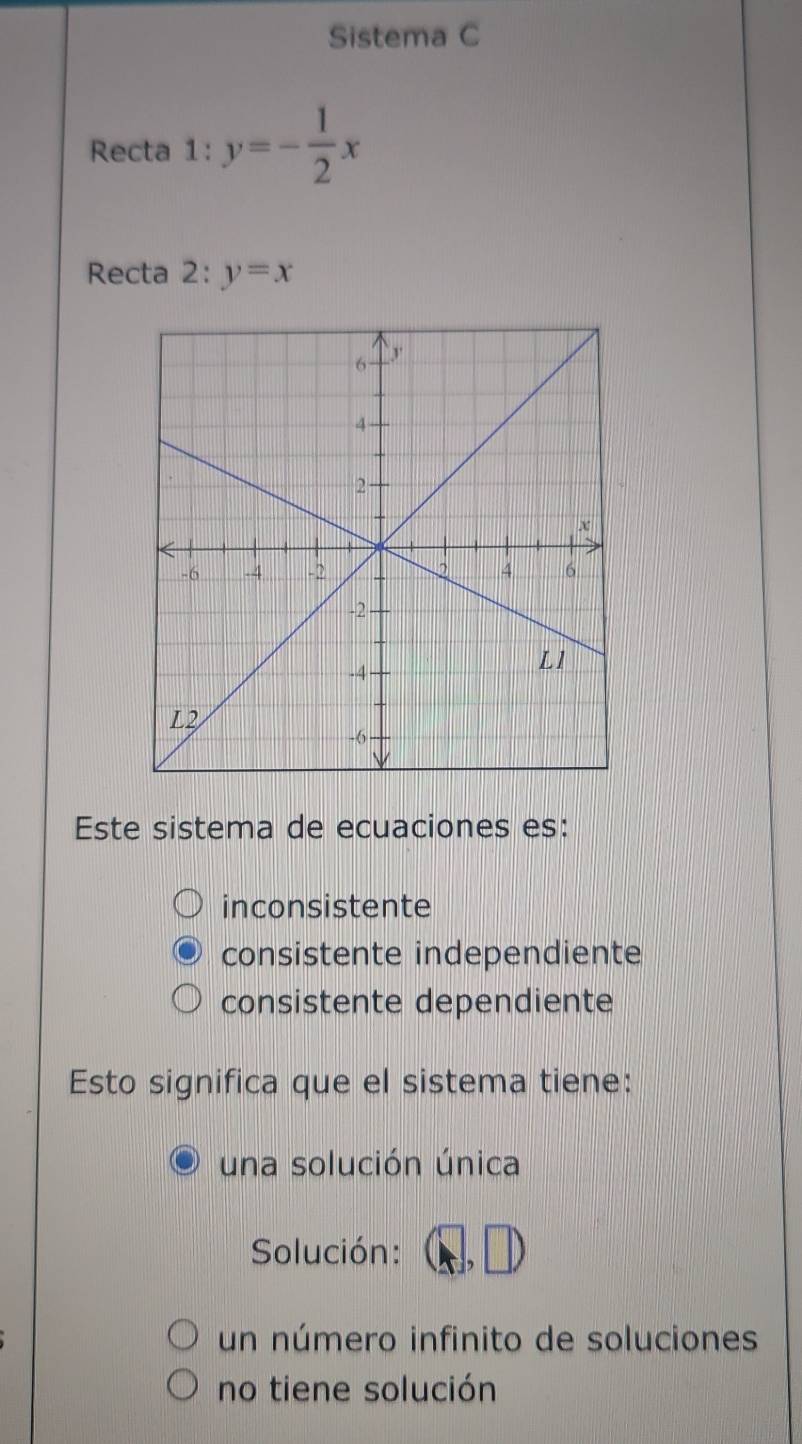 Sistema C
Recta 1:y=- 1/2 x
Recta 2:y=x
Este sistema de ecuaciones es:
inconsistente
consistente independiente
consistente dependiente
Esto significa que el sistema tiene:
una solución única
Solución: (□ ,□ )
un número infinito de soluciones
no tiene solución