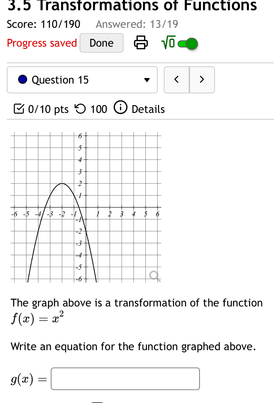 3.5 Transformations of Functions 
Score: 110/190 Answered: 13/19 
Progress saved Done sqrt(0) 
Question 15 < > 
0/10 pts つ 100 ⓘ Details 
The graph above is a transformation of the function
f(x)=x^2
Write an equation for the function graphed above.
g(x)=□