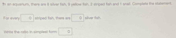 In an aquarium, there are 8 silver fish, 9 yellow fish, 2 striped fish and 1 snail. Complete the statement. 
For every □° striped fish, there are □ ^circ  silver fish. 
Write the ratio in simplest form: ^^circ 