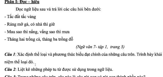 Phân I: Đọc - hiều 
Đọc ngữ liệu sau và trả lời các câu hỏi bên dưới: 
- Tấc đất tấc vàng 
- Ráng mỡ gà, có nhà thì giữ 
- Mau sao thì nắng, vắng sao thì mưa 
- Tháng hai trồng cà, tháng ba trồng đỗ 
(Ngữ văn 7 - tập 1, trang 3) 
Câu 1: Xác định thể loại và phương thức biểu đạt chính của những câu trên. Trình bày khái 
niệm thể loại đó. 
Câu 2: Liệt kê những phép tu từ được sử dụng trong ngữ liệu.