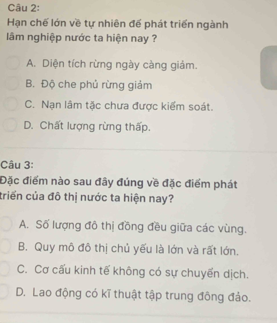 Hạn chế lớn về tự nhiên để phát triển ngành
lâm nghiệp nước ta hiện nay ?
A. Diện tích rừng ngày càng giảm.
B. Độ che phủ rừng giảm
C. Nạn lâm tặc chưa được kiểm soát.
D. Chất lượng rừng thấp.
Câu 3:
Đặc điểm nào sau đây đúng về đặc điểm phát
triển của đô thị nước ta hiện nay?
A. Số lượng đô thị đồng đều giữa các vùng.
B. Quy mô đô thị chủ yếu là lớn và rất lớn.
C. Cơ cấu kinh tế không có sự chuyển dịch.
D. Lao động có kĩ thuật tập trung đông đảo.