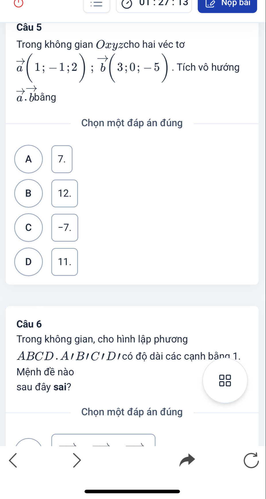 01:27:13 
= Nộp bai
Câu 5
Trong không gian Oxyzcho hai véc tơ
vector a(1;-1;2); vector b(3;0;-5). Tích vô hướng
a bbằng
Chọn một đáp án đúng
A 7.
B 12.
C -7.
D 11.
Câu 6
Trong không gian, cho hình lập phương
ABCD. A'BIC'D/ có độ dài các cạnh bằng 1.
Mệnh đề nào
sau đây sai?
Chọn một đáp án đúng