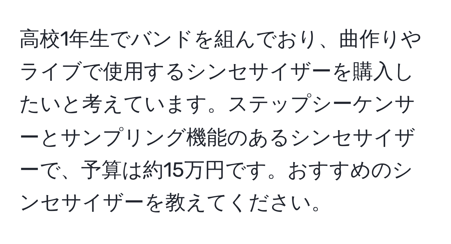 高校1年生でバンドを組んでおり、曲作りやライブで使用するシンセサイザーを購入したいと考えています。ステップシーケンサーとサンプリング機能のあるシンセサイザーで、予算は約15万円です。おすすめのシンセサイザーを教えてください。