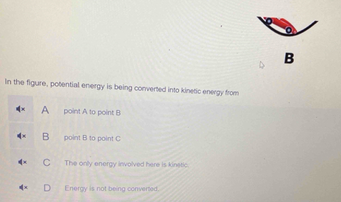 B
In the figure, potential energy is being converted into kinetic energy from
A point A to point B
B point B to point C
C The only energy involved here is kinetic.
Energy is not being converted.