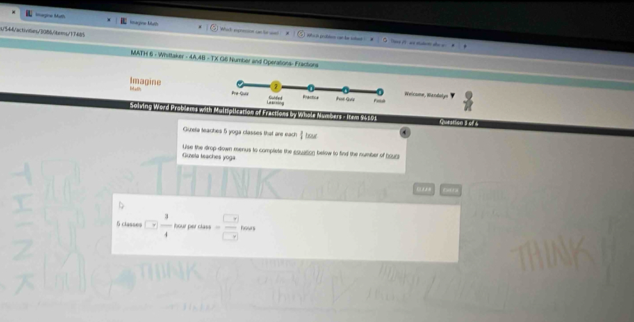 Imagine Math imagine Math Which expresion can be u 
s/544/activities/3086/items/17485 
Which problem can be sohed ! Daers 25 : are etudarts alo 
MATH 6 - Whittaker - 4A.4B - TX G6 Number and Operations- Fractions 
Imagine 
Welcome, Wendolyn 
Math 
Solving Word Problems with Multiplication of Fractions by Whole Numbers - Item 94101 Question 3 of 6 
Gizela teaches 5 yoga classes that are each hour 
Use the drop-down menus to complete the equation below to find the number of hours
Gizela teaches yoga
5 classes □  3/4  hour per class =frac  y ytow (r