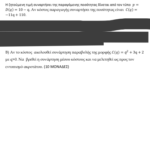 Η ζητοόρμκενη τιμή συνααρτηήσειτης παραγνόμιενης ποσότητας δίνεται από τον τύπο p=
D(q)=10-q η. Αν κόστος παραγωηής συναρτήσει της ποσότητας είναι C(q)=
-11q+110. 
Β) Αν το κόστος ακολουθεί συνάρτηση παραβολης της μορφής C(q)=q^2+3q+2
με q>0. Να βρεθεί η συνάρτηση μέσου κόστους και να μελετηθεί ως προς τον 
εντοπιομό ακροτάτου. (1Ο ΜΟΝΝΑδΕς)