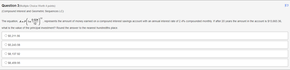 Question 3(Multiple Choice Worth 4 points)
(Compound Interest and Geometric Sequences LC)
The equation A=P(1+ (0.024)/12 )^12t , represents the amount of money earned on a compound interest savings account with an annual interest rate of 2.4% compounded monthly. If after 20 years the amount in the account is $13,665.36,
what is the value of the principal investment? Round the answer to the nearest hundredths place.
$5,211.56
$5,243.58
$8,137.92
$8,459.95