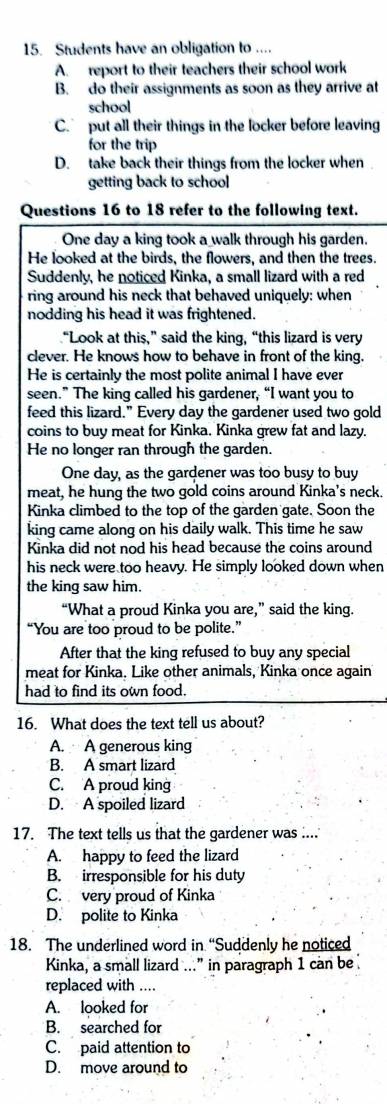 Students have an obligation to ....
A. report to their teachers their school work
B. do their assignments as soon as they arrive at
school
C. put all their things in the locker before leaving
for the trip
D. take back their things from the locker when 
getting back to school
Questions 16 to 18 refer to the following text.
One day a king took a walk through his garden.
He looked at the birds, the flowers, and then the trees.
Suddenly, he noticed Kinka, a small lizard with a red
ring around his neck that behaved uniquely: when
nodding his head it was frightened.
“Look at this,” said the king, “this lizard is very
clever. He knows how to behave in front of the king.
He is certainly the most polite animal I have ever
seen.” The king called his gardener, “I want you to
feed this lizard.” Every day the gardener used two gold
coins to buy meat for Kinka. Kinka grew fat and lazy.
He no longer ran through the garden.
One day, as the gardener was too busy to buy
meat, he hung the two gold coins around Kinka's neck.
Kinka climbed to the top of the garden gate. Soon the
king came along on his daily walk. This time he saw
Kinka did not nod his head because the coins around
his neck were too heavy. He simply looked down when
the king saw him.
“What a proud Kinka you are,” said the king.
“You are too proud to be polite.”
After that the king refused to buy any special
meat for Kinka. Like other animals, Kinka once again
had to find its own food.
16. What does the text tell us about?
A. A generous king
B. A smart lizard
C. A proud king
D. A spoiled lizard
17. The text tells us that the gardener was ....
A. happy to feed the lizard
B. irresponsible for his duty
C. very proud of Kinka
D. polite to Kinka
18. The underlined word in “Suddenly he noticed
Kinka, a small lizard ...” in paragraph 1 can be
replaced with ....
A. looked for
B. searched for
C. paid attention to
D. move around to