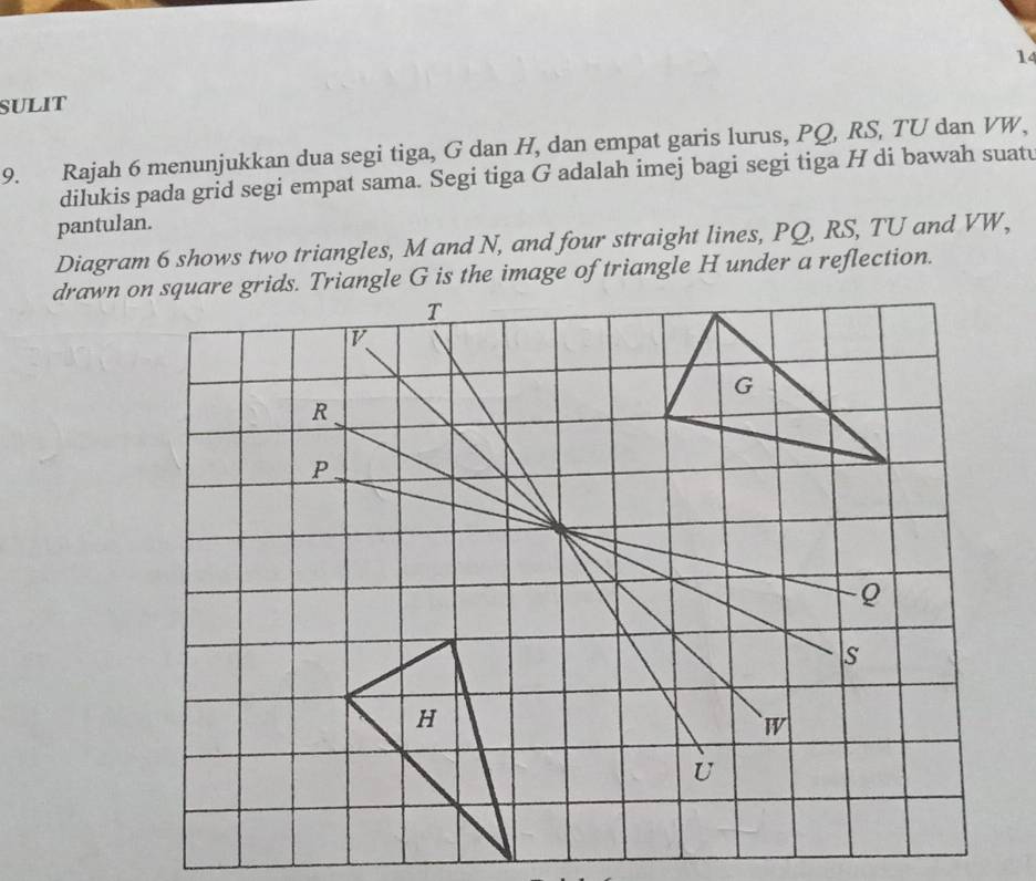 SULIT 
9. Rajah 6 menunjukkan dua segi tiga, G dan H, dan empat garis lurus, PQ, RS, TU dan VW, 
dilukis pada grid segi empat sama. Segi tiga G adalah imej bagi segi tiga H di bawah suatu 
pantulan. 
Diagram 6 shows two triangles, M and N, and four straight lines, PQ, RS, TU and VW,