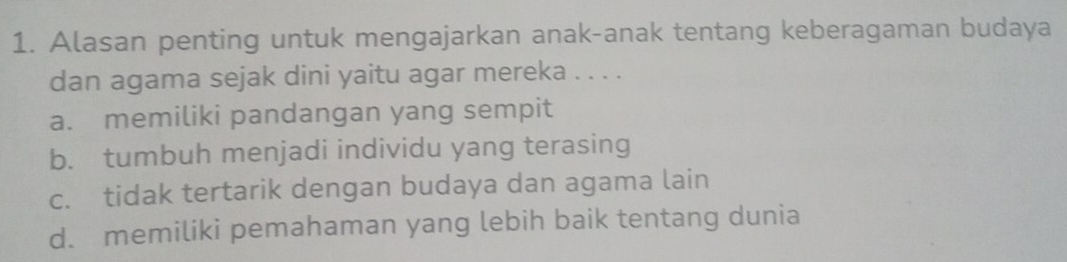 Alasan penting untuk mengajarkan anak-anak tentang keberagaman budaya
dan agama sejak dini yaitu agar mereka . . . .
a. memiliki pandangan yang sempit
b. tumbuh menjadi individu yang terasing
c. tidak tertarik dengan budaya dan agama lain
d. memiliki pemahaman yang lebih baik tentang dunia