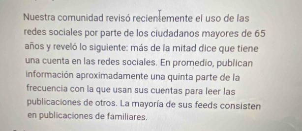 Nuestra comunidad revisó recien emente el uso de las 
redes sociales por parte de los ciudadanos mayores de 65
años y reveló lo siguiente: más de la mitad dice que tiene 
una cuenta en las redes sociales. En promedio, publican 
información aproximadamente una quinta parte de la 
frecuencia con la que usan sus cuentas para leer las 
publicaciones de otros. La mayoría de sus feeds consisten 
en publicaciones de familiares.