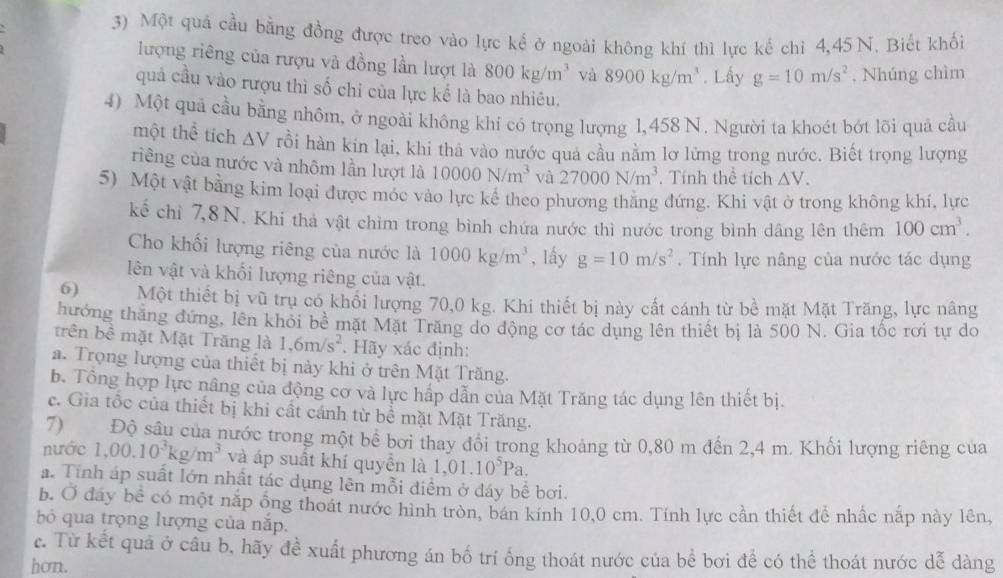 Một quả cầu bằng đồng được treo vào lực kế ở ngoài không khí thì lực kế chỉ 4,45 N. Biết khối
lượng riêng của rượu và đồng lần lượt là 800kg/m^3 và 8900kg/m^3. Lấy g=10m/s^2 , Nhúng chìm
quả cầu vào rượu thì số chi của lực kế là bao nhiêu.
4) Một quả cầu bằng nhôm, ở ngoài không khí có trọng lượng 1,458 N. Người ta khoét bớt lõi quả cầu
một thể tích △ V rồi hàn kin lại, khi thả vào nước quả cầu nằm lơ lừng trong nước. Biết trọng lượng
riềng của nước và nhôm lần lượt là 10000N/m^3 và 27000N/m^3. Tính thể tích △ V.
5) Một vật bằng kim loại được móc vào lực kể theo phương thằng đứng. Khi vật ở trong không khí, lực
kể chỉ 7,8N. Khi thả vật chìm trong bình chứa nước thì nước trong bình dâng lên thêm 100cm^3.
Cho khối lượng riêng của nước là 1000kg/m^3 , lấy g=10m/s^2. Tính lực nâng của nước tác dụng
lên vật và khối lượng riêng của vật.
6) Một thiết bị vũ trụ có khổi lượng 70,0 kg. Khi thiết bị này cất cánh từ bề mặt Mặt Trăng, lực nâng
hưởng thăng đứng, lên khỏi bê mặt Mặt Trăng do động cơ tác dụng lên thiết bị là 500 N. Gia tốc rơi tự do
trên bc * mặt Mặt Trăng là 1,6m/s^2. ãy xác định:
a. Trọng lượng của thiết bị này khi ở trên Mặt Trăng.
b. Tông hợp lực nâng của động cơ và lực háp dẫn của Mặt Trăng tác dụng lên thiết bị.
c. Gia tốc của thiết bị khi cất cánh từ bể mặt Mặt Trăng.
7) Độ sâu của nước trong một bê bởi thay đổi trong khoảng từ 0,80 m đến 2,4 m. Khối lượng riêng của
nước 1,00.10^3kg/m^3 và áp suất khí quyển là 1,01.10^5Pa.
a. Tính áp suất lớn nhất tác dụng lên mỗi điềm ở đáy bể bơi.
b. O đay bể có một nắp ống thoát nước hình tròn, bán kính 10,0 cm. Tính lực cần thiết để nhấc nắp này lên,
bỏ qua trọng lượng của năp.
c. Từ kết quả ở câu b, hãy đề xuất phương án bố trí ống thoát nước của bể bơi để có thể thoát nước dễ dàng
hon.