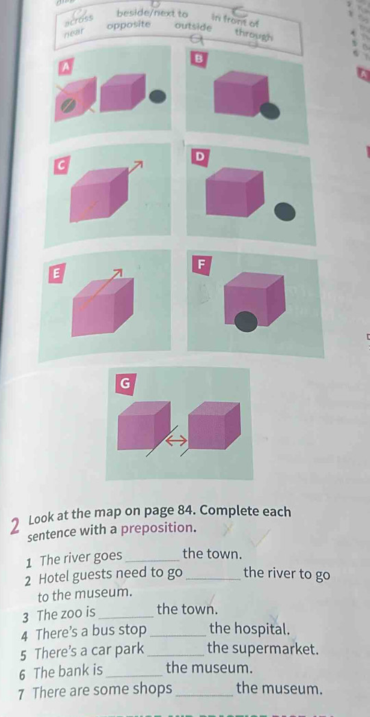 beside/next to 
across in front of 
opposite outside 
near through 
B 
D 
C 
F 
E 
G 
Look at the map on page 84. Complete each 
sentence with a preposition. 
1 The river goes_ the town. 
2 Hotel guests need to go _the river to go 
to the museum. 
3 The zoo is _the town. 
4 There’s a bus stop _the hospital. 
5 There’s a car park _the supermarket. 
6 The bank is _the museum. 
7 There are some shops _the museum.