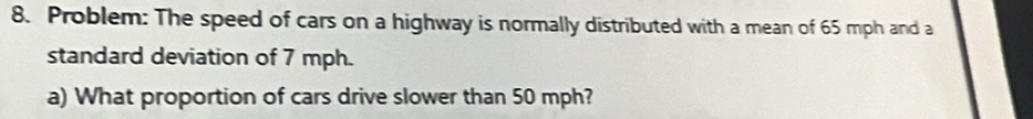 Problem: The speed of cars on a highway is normally distributed with a mean of 65 mph and a 
standard deviation of 7 mph. 
a) What proportion of cars drive slower than 50 mph?