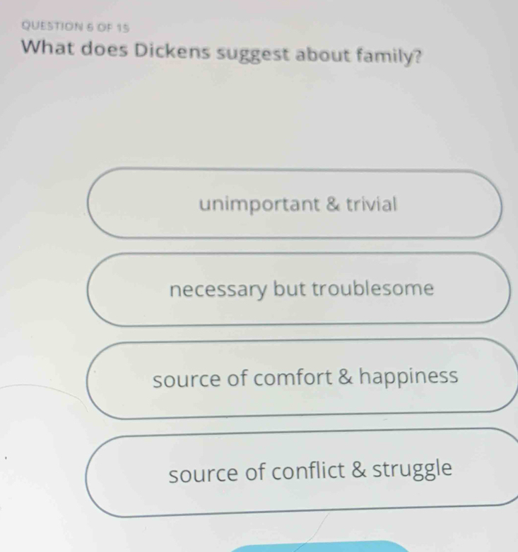 OF 15
What does Dickens suggest about family?
unimportant & trivial
necessary but troublesome
source of comfort & happiness
source of conflict & struggle