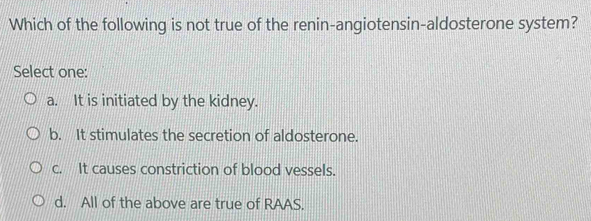 Which of the following is not true of the renin-angiotensin-aldosterone system?
Select one:
a. It is initiated by the kidney.
b. It stimulates the secretion of aldosterone.
c. It causes constriction of blood vessels.
d. All of the above are true of RAAS.