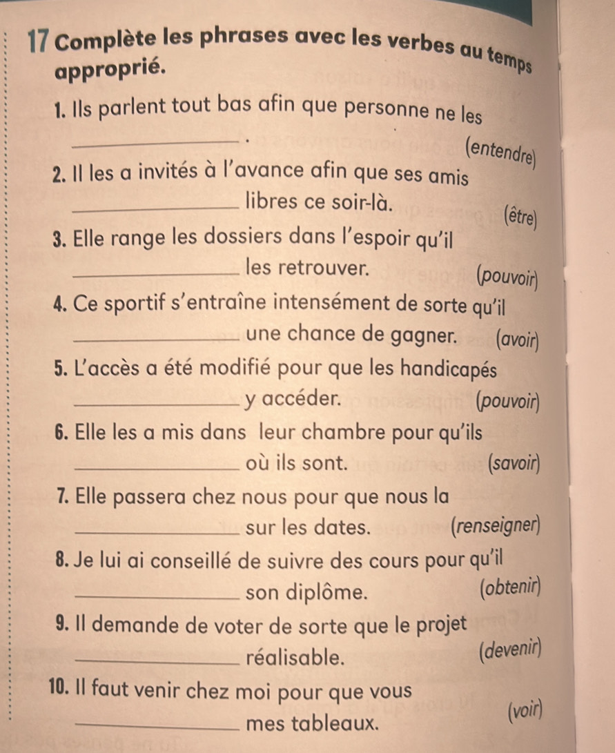 Complète les phrases avec les verbes au temps 
approprié. 
1. Ils parlent tout bas afin que personne ne les 
_. 
(entendre) 
2. Il les a invités à l'avance afin que ses amis 
_libres ce soir-là. 
(être) 
3. Elle range les dossiers dans l’espoir qu'il 
_les retrouver. 
(pouvoir) 
4. Ce sportif s'entraîne intensément de sorte qu'il 
_une chance de gagner. (avoir) 
5. L'accès a été modifié pour que les handicapés 
_y accéder. (pouvoir) 
6. Elle les a mis dans leur chambre pour qu'ils 
_où ils sont. (savoir) 
7. Elle passera chez nous pour que nous la 
_sur les dates. (renseigner) 
8. Je lui ai conseillé de suivre des cours pour qu'il 
_son diplôme. (obtenir) 
9. Il demande de voter de sorte que le projet 
_réalisable. 
(devenir) 
10. Il faut venir chez moi pour que vous 
_mes tableaux. (voir)