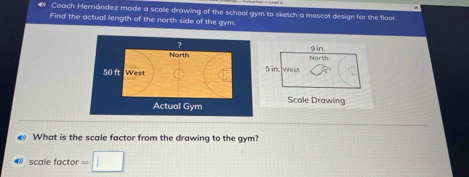 # Coach Hernández made a scalle drawing of the school gym to sketch a mascot design for the floor. 
Find the actuall length of the north side of the gym. 
Actual GymScale Drawing 
What is the scale factor from the drawing to the gym? 
0 scale factor =□