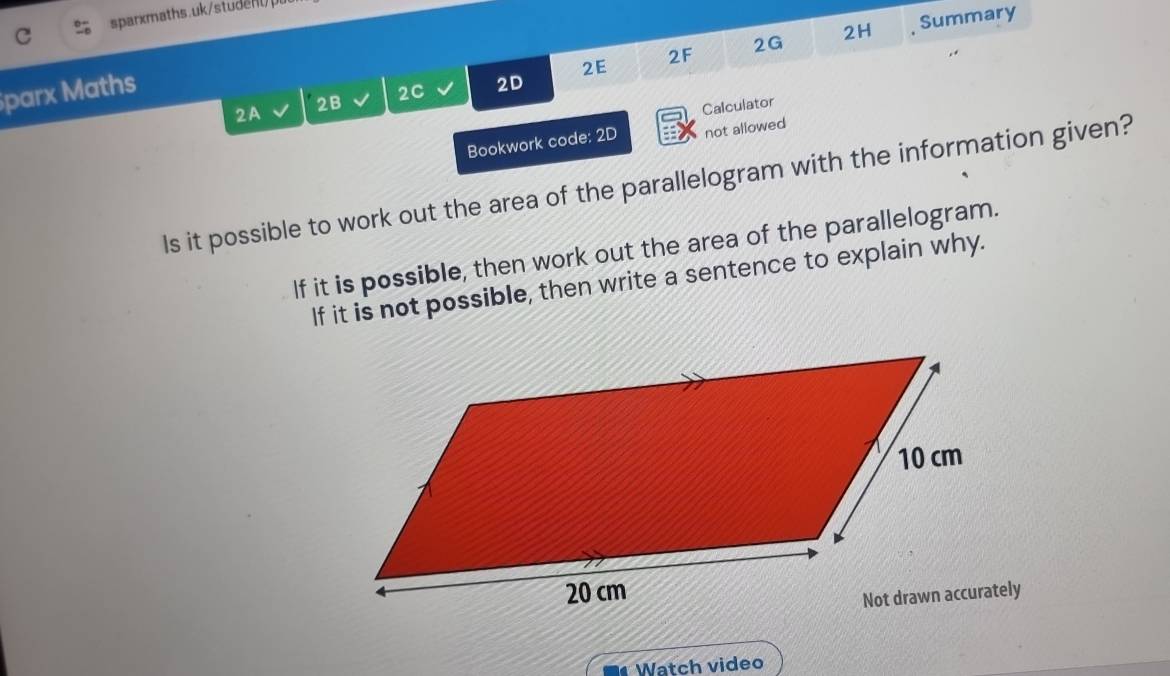 2H 
2F , Summary 
2G 
parx Maths 
2A 2B 2C 2D 2E 
Calculator 
Bookwork code: 2D not allowed 
Is it possible to work out the area of the parallelogram with the information given? 
If it is possible, then work out the area of the parallelogram. 
If it is not possible, then write a sentence to explain why. 
Watch video