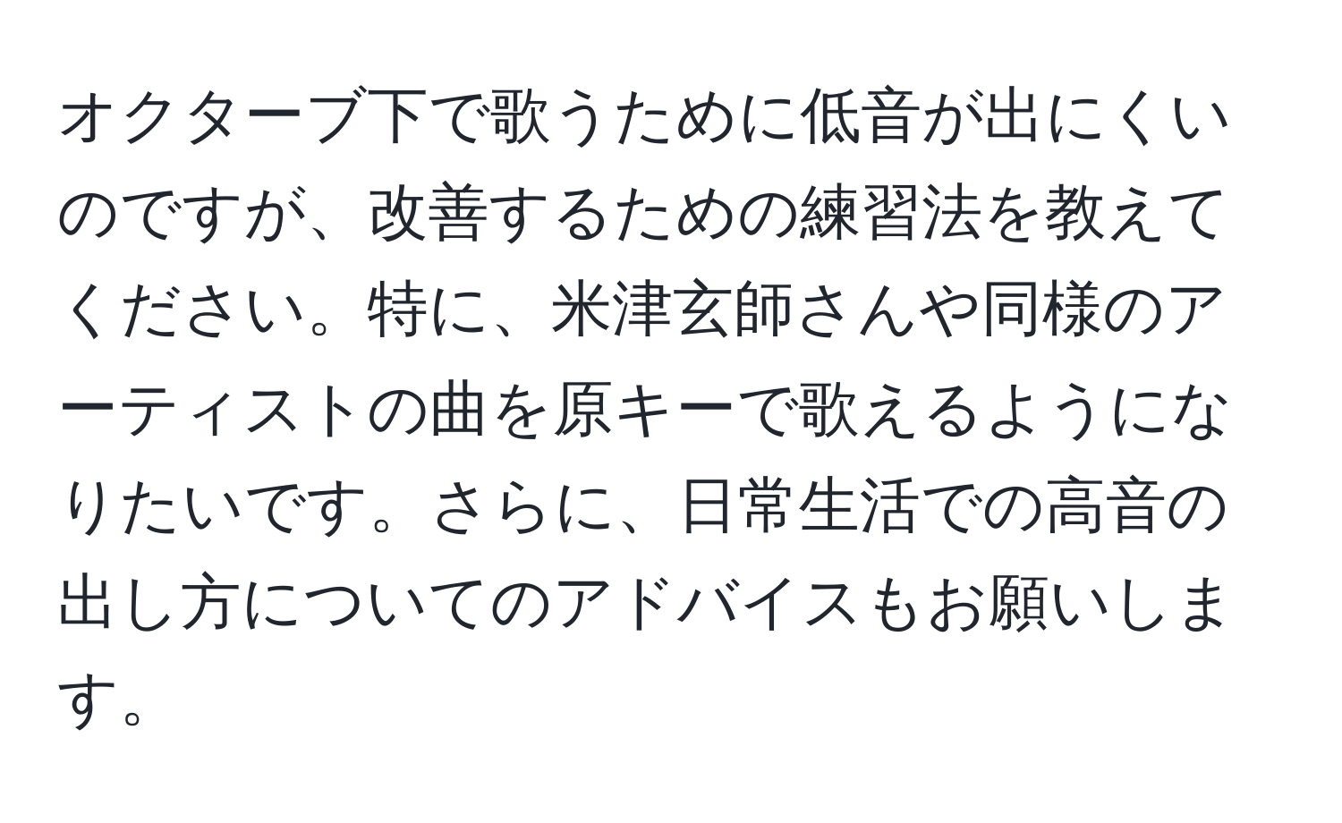 オクターブ下で歌うために低音が出にくいのですが、改善するための練習法を教えてください。特に、米津玄師さんや同様のアーティストの曲を原キーで歌えるようになりたいです。さらに、日常生活での高音の出し方についてのアドバイスもお願いします。