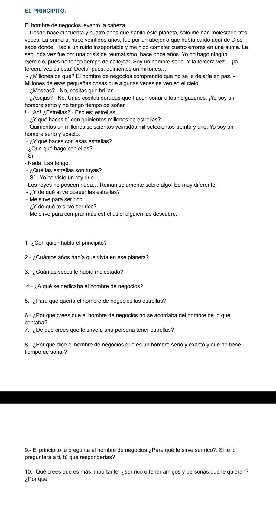 EL PRINCIPITO.
El hombre de negocios levantó la cabeza.
- Desde hace cincuenta y cuatro años que habito este planeta, sólo me han molestado tres
veces. La primera, hace veintidós años, fue por un abejorro que había caído aquí de Dios
sabe dónde. Hacía un ruido insoportable y me hizo cometer cuatro errores en una suma. La
segunda vez fue por una crisis de reumatismo, hace once años. Yo no hago ningún
ejercicio, pues no tengo tiempo de callejear. Soy un hombre serio. Y la tercera vez. ¡la
tercera vez es ésta! Decía, pues, quinientos un millones...
- ¿Millones de qué? El hombre de negocios comprendió que no se le dejaría en paz. -
Millones de esas pequeñas cosas que algunas veces se ven en el cielo.
- ¿Moscas? - No, cositas que brillan.
- ¿Abejas? - No. Unas cositas doradas que hacen soñar a los holgazanes. ¡Yo soy un
hombre serio y no tengo tiempo de soñar
! - ¡Ah! ¿Estrellas? - Eso es; estrellas.
- ¿Y qué haces tú con quinientos millones de estrellas?
- Quinientos un millones seiscientos veintidós mil setecientos treinta y uno. Yo soy un
hombre serio y exacto.
- ¿Y qué haces con esas estrellas?
- ¿ Que qué hago con ellas?
- Si
- Nada. Las tengo.
- ¿Qué las estrellas son tuyas?
- Sí - Yo he visto un rey que...
- Los reyes no poseen nada... Reinan solamente sobre algo. Es muy diferente.
- ¿Y de qué sirve poseer las estrellas?
- Me sirve para ser rico.
- ¿Y de qué te sirve ser rico?
- Me sirve para comprar más estrellas si alguien las descubre.
1- ¿Con quién habla el principito?
2.- ¿Cuántos años hacía que vivía en ese planeta?
3.- ¿Cuántas veces le había molestado?
4.- ¿A qué se dedicaba el hombre de negocios?
5.- ¿Para qué quería el hombre de negocios las estrellas?
6.- ¿Por qué crees que el hombre de negocios no se acordaba del nombre de lo que
contaba?
7.- ¿De qué crees que le sirve a una persona tener estrellas?
8.- ¿Por qué dice el hombre de negocios que es un hombre serio y exacto y que no tiene
tiempo de soñar?
9.- El principito le pregunta al hombre de negocios ¿Para qué te sirve ser rico?. Si te lo
preguntara a ti, tú qué responderías?
10.- Qué crees que es más importante, ¿ser rico o tener amigos y personas que te quieran?
¿Por qué