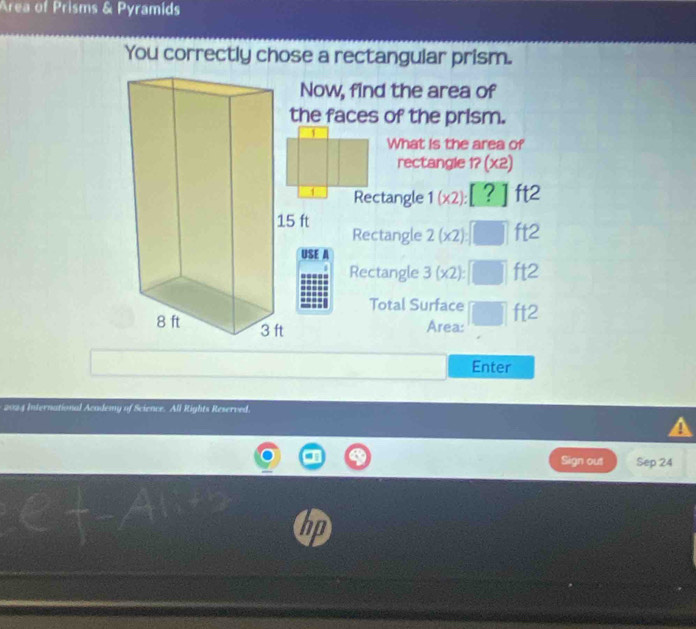 Area of Prisms & Pyramids 
You correctly chose a rectangular prism. 
ow, find the area of 
e faces of the prism. 
What is the area of 
rectangle 1?(X2)
1 Rectangle 1(x2):[?] ft2
ft2
Rectangle 2(x2): □
E A 
Rectangle 3(* 2) : || ft2
Total Surface° ft2
Area: 
Enter 
2024 International Academy of Science. All Rights Reserved. 
A 
Sign out Sep 24 
hn