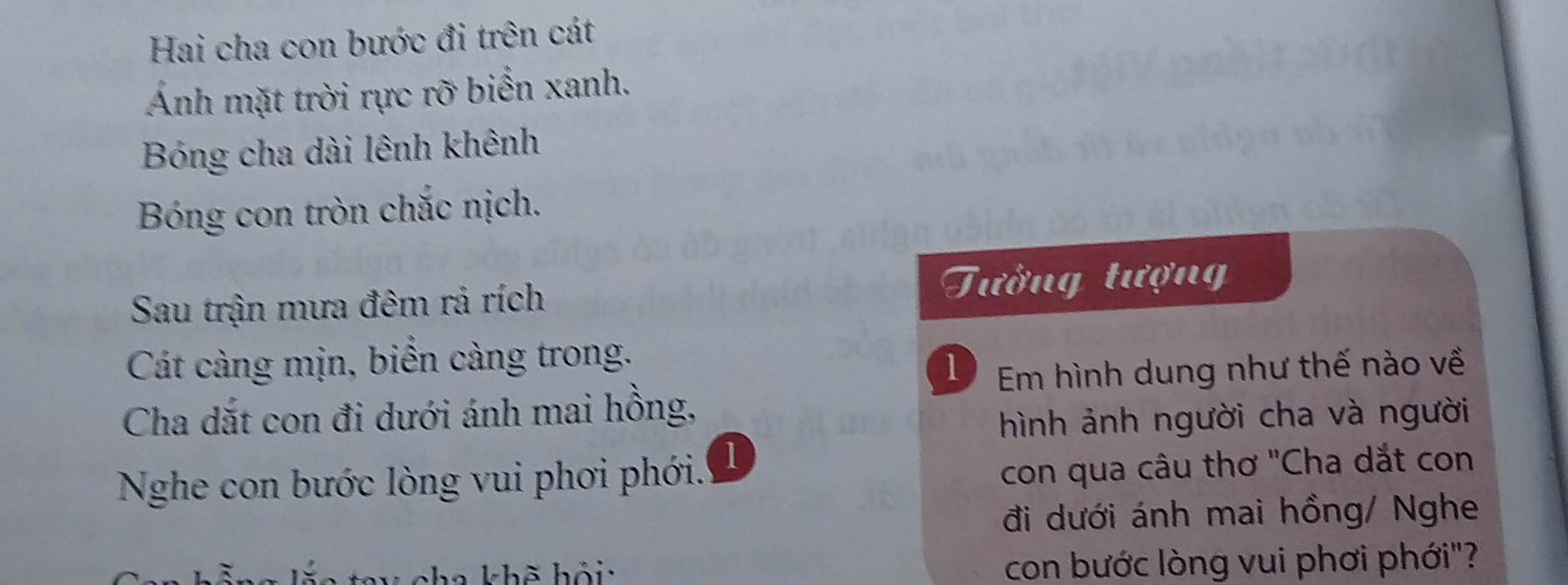 Hai cha con bước đi trên cát 
Ảnh mặt trời rực rỡ biển xanh. 
Bóng cha dài lênh khênh 
Bóng con tròn chắc nịch. 
Sau trận mưa đêm rả rích Tường tượng 
Cát càng mịn, biển càng trong. 
1 Em hình dung như thế nào về 
Cha dắt con đi dưới ánh mai hồng, 
hình ảnh người cha và người 
Nghe con bước lòng vui phơi phới. 1 
con qua câu thơ 'Cha dắt con 
đi dưới ánh mai hồng/ Nghe 
cha khẽ hỏi: con bước lòng vui phơi phới"?