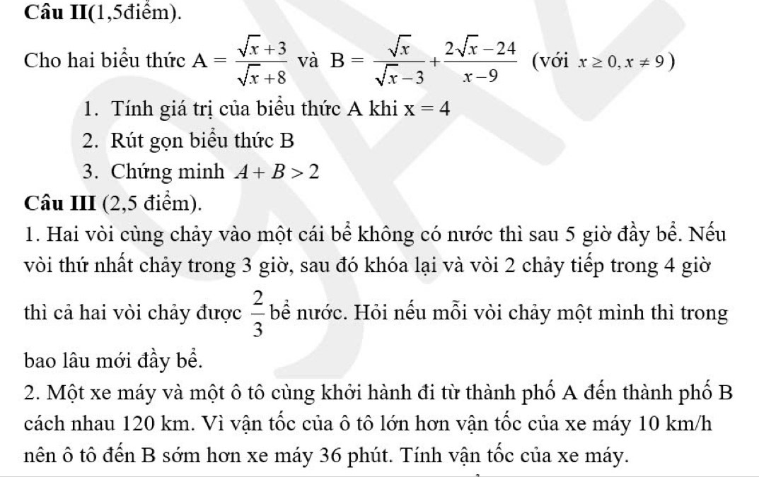 Câu II(1,5điểm). 
Cho hai biểu thức A= (sqrt(x)+3)/sqrt(x)+8  và B= sqrt(x)/sqrt(x)-3 + (2sqrt(x)-24)/x-9  (với x≥ 0,x!= 9)
1. Tính giá trị của biểu thức A khi x=4
2. Rút gọn biểu thức B
3. Chứng minh A+B>2
Câu III (2,5 điểm). 
1. Hai vòi cùng chảy vào một cái bể không có nước thì sau 5 giờ đầy bể. Nếu 
vòi thứ nhất chảy trong 3 giờ, sau đó khóa lại và vòi 2 chảy tiếp trong 4 giờ 
thì cả hai vòi chảy được  2/3  bể nước. Hỏi nếu mỗi vòi chảy một mình thì trong 
bao lâu mới đầy bề. 
2. Một xe máy và một ô tô cùng khởi hành đi từ thành phố A đến thành phố B 
cách nhau 120 km. Vì vận tốc của ô tô lớn hơn vận tốc của xe máy 10 km/h
nên ô tô đến B sớm hơn xe máy 36 phút. Tính vận tốc của xe máy.