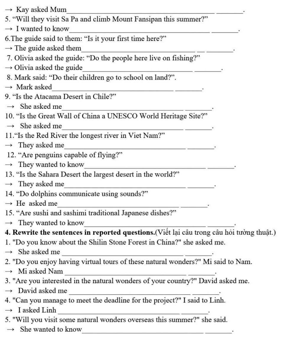 Kay asked Mum_ 
. 
5. “Will they visit Sa Pa and climb Mount Fansipan this summer?” 
→ I wanted to know_ 
. 
6.The guide said to them: “Is it your first time here?” 
→ The guide asked them_ 
. 
7. Olivia asked the guide: “Do the people here live on fishing?” 
Olivia asked the guide_ 
. 
8. Mark said: “Do their children go to school on land?”. 
→ Mark asked 
_. 
9. “Is the Atacama Desert in Chile?” 
She asked me 
_. 
10. “Is the Great Wall of China a UNESCO World Heritage Site?” 
She asked me_ 
11.“Is the Red River the longest river in Viet Nam?” 
→ They asked me_ 
. 
12. “Are penguins capable of flying?” 
→ They wanted to know_ 
. 
13. “Is the Sahara Desert the largest desert in the world?” 
→ They asked me_ 
. 
14. “Do dolphins communicate using sounds?” 
He asked me_ . 
15. “Are sushi and sashimi traditional Japanese dishes?” 
→ They wanted to know_ 
. 
4. Rewrite the sentences in reported questions.(Viết lại câu trong câu hỏi tường thuật.) 
1. "Do you know about the Shilin Stone Forest in China?" she asked me. 
→ She asked me_ 
. 
2. "Do you enjoy having virtual tours of these natural wonders?" Mi said to Nam. 
→ Mi asked Nam_ 
3. "Are you interested in the natural wonders of your country?" David asked me. 
David asked me_ 
. 
4. "Can you manage to meet the deadline for the project?" I said to Linh. 
I asked Linh_ 
. 
5. "Will you visit some natural wonders overseas this summer?" she said. 
She wanted to know 
_.