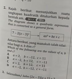 Rajah berikut menunjukkan suatu
ungkapan kuadratik ditukarkan kepada
TPI
bentuk am. The diagram shows a quadratic expression
that is converted to a general form.
7-2(x-3)^2 ax^2+bx+c
Antara berikut, yang manakah ialah nilai-
nilai bagi σ, b dan c? Which of the following are the values of a, b
and c?
A a=2, b=-12, c=11
B a=-2, b=12, c=-11
C a=2, b=12, c=11
D a=-2, b=-12, c=-11
3. Selesaikan/ Solve (2x-3)(x+1)=2