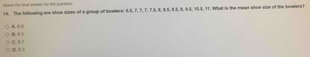 Select the best answer for the question
14. The following are shoe sizes of a group of bowlers: 6.5, 7, 7, 7, 7.5, 8, 8.5, 8.5, 9, 9.5, 10.5, 11. What is the mean shoe size of the bowlers?
A. 8 0
B. 8.5
C. 8.7
D. 8.3