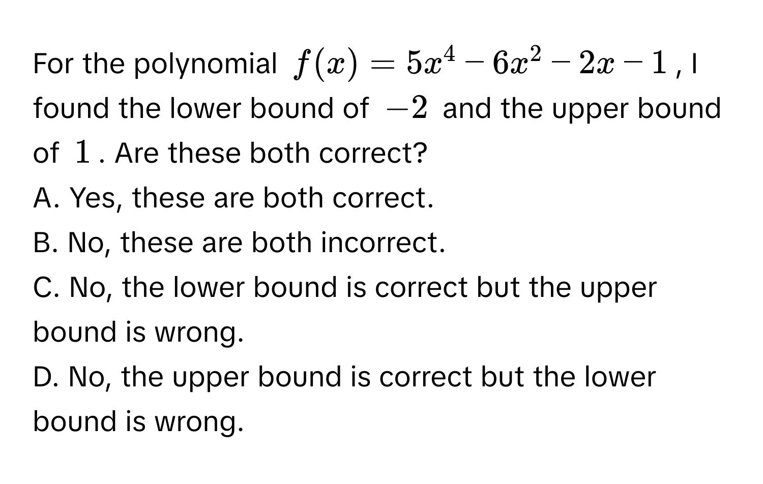 For the polynomial $f(x) = 5x^4 - 6x^2 - 2x - 1$, I found the lower bound of $-2$ and the upper bound of $1$. Are these both correct? 
A. Yes, these are both correct.
B. No, these are both incorrect.
C. No, the lower bound is correct but the upper bound is wrong.
D. No, the upper bound is correct but the lower bound is wrong.