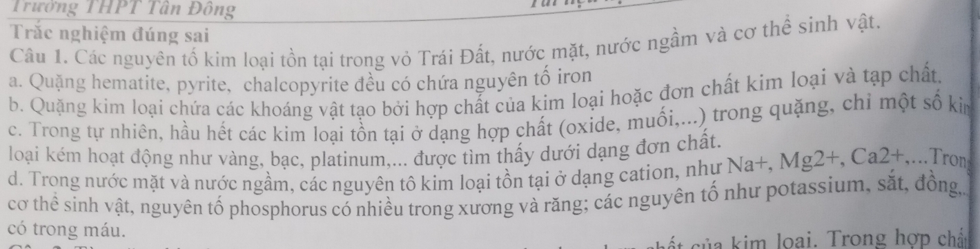 Trường THPT Tân Đông
Trắc nghiệm đúng sai
Câu 1. Các nguyên tố kim loại tồn tại trong vỏ Trái Đất, nước mặt, nước ngầm và cơ thể sinh vật.
a. Quặng hematite, pyrite, chalcopyrite đều có chứa nguyên tố iron
b. Quặng kim loại chứa các khoáng vật tạo bởi hợp chất của kim loại hoặc đơn chất kim loại và tạp chất.
c. Trong tự nhiên, hầu hết các kim loại tồn tại ở dạng hợp chất (oxide, muối,...) trong quặng, chỉ một số kim
loại kém hoạt động như vàng, bạc, platinum,... được tìm thấy dưới dạng đơn chất.
d. Trong nước mặt và nước ngầm, các nguyên tô kim loại tồn tại ở dạng cation, như Na a+, Mg2+, Ca2+ ,...Tron
cơ thể sinh vật, nguyên tố phosphorus có nhiều trong xương và răng; các nguyên tổ như potassium, sắt, đồng,
có trong máu.
ủ a kim loại. Trong hợp chất