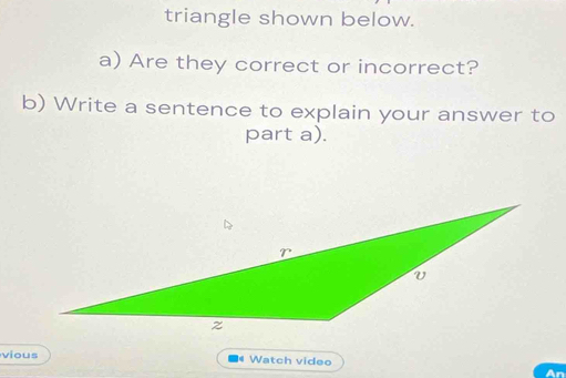 triangle shown below. 
a) Are they correct or incorrect? 
b) Write a sentence to explain your answer to 
part a). 
vious # Watch video 
An