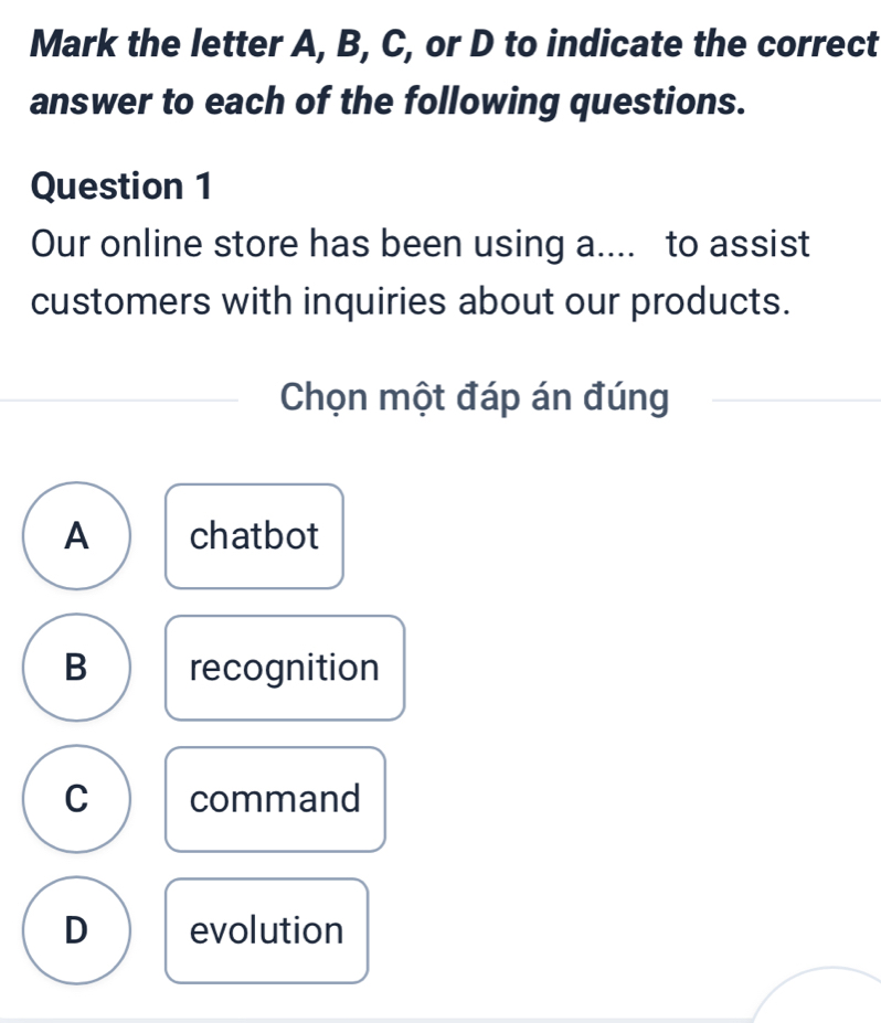 Mark the letter A, B, C, or D to indicate the correct
answer to each of the following questions.
Question 1
Our online store has been using a.... to assist
customers with inquiries about our products.
Chọn một đáp án đúng
A chatbot
B recognition
C command
D evolution