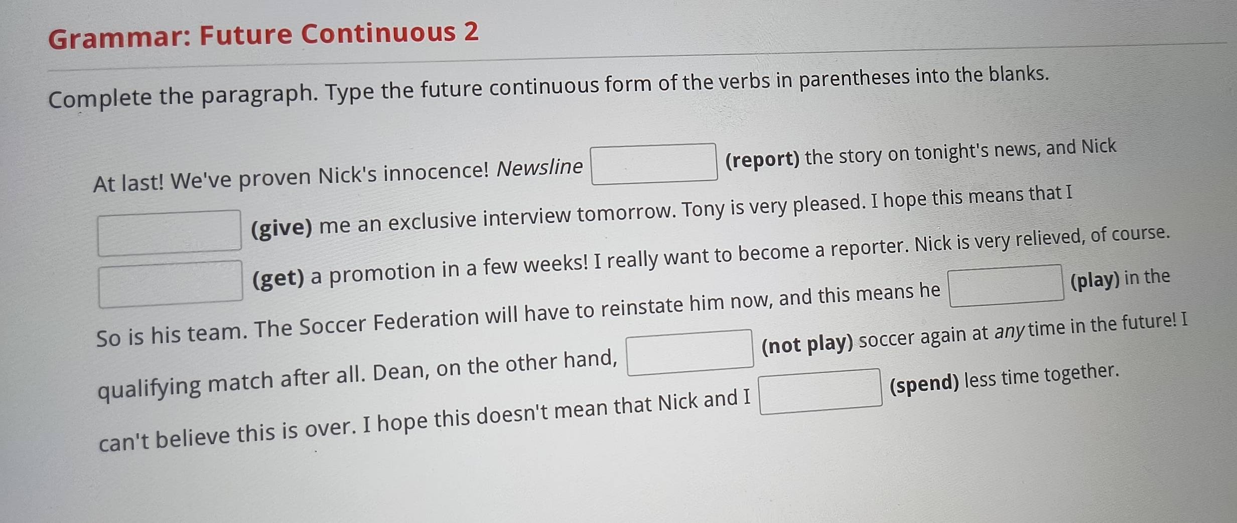 Grammar: Future Continuous 2 
Complete the paragraph. Type the future continuous form of the verbs in parentheses into the blanks. 
At last! We've proven Nick's innocence! Newsline □ (report) the story on tonight's news, and Nick 
□   1/2 (□ (give) me an exclusive interview tomorrow. Tony is very pleased. I hope this means that I 
□ (get) a promotion in a few weeks! I really want to become a reporter. Nick is very relieved, of course. 
So is his team. The Soccer Federation will have to reinstate him now, and this means he □ (play) in the 
qualifying match after all. Dean, on the other hand, □ (not play) soccer again at anytime in the future! I 
can't believe this is over. I hope this doesn't mean that Nick and I □ (spend) less time together.