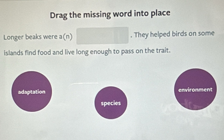 Drag the missing word into place
Longer beaks were a(n) □ . They helped birds on some
islands find food and live long enough to pass on the trait.
adaptation environment
species