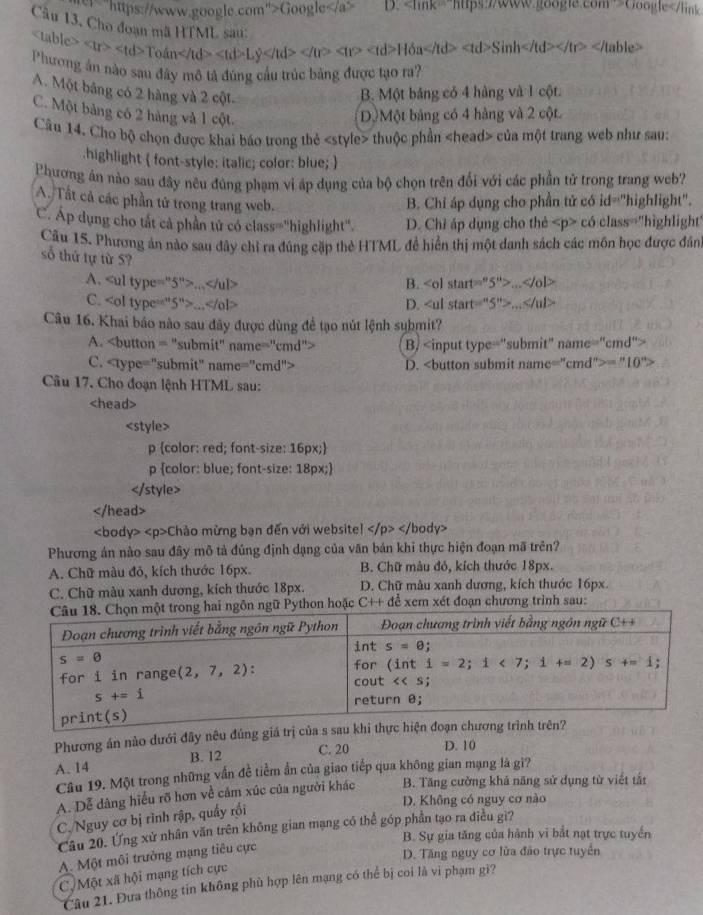 er=" https://www.qoogle.com">Google D. Coogle
《
tr> Totan Ly 4>H> H6a Sinh able>
Phương ân nào sau đây mô tả đùng cầu trúc băng được tạo ra?
A. Một bảng có 2 hàng và 2 cột
B. Một bảng có 4 hàng và 1 cột.
C. Một bảng có 2 hàng và 1 cột Dộ Một bảng có 4 hàng và 2 cột.
Câu 14. Cho bộ chọn được khai báo trong thẻ «style> thuộc phần «head> của một trang web như sau:
.highlight  font-style: italic; color: blue; 
Phương ân nào sau đây nêu đúng phạm vi áp dụng của bộ chọn trên đối với các phần tử trong trang web?
A. Tất cả các phần tử trong trang web. B. Chỉ áp dụng cho phần tử có id="highlight".
C. Áp dụng cho tất cả phần tử có class="highlight". D. Chỉ áp dụng cho thẻ có class="highlight
Câu 15. Phương án nào sau dây chỉ ra đúng cặp thẻ HTML đề hiển thị một danh sách các môn học được đân
số thứ tự từ 5?
A.... B. 5%
C.... D. 5°>...
Câu 16. Khai báo nào sau đây được dùng để tạo nút lệnh suhmit?
A. B. me^(≌ ''cmd''>)
C. D.