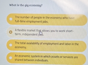 What is the gig economy?
The number of people in the economy who have
full-time employment jobs.
A flexible market that allows you to work short-
term, independent jous.
The total availability of employment and labor in the
economy.
An economic system in which assets or services are
shared between individuals.