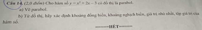 (2,0 điểm) Cho hàm số y=x^2+2x-3 có đồ thị là parabol. 
a) Vẽ parabol. 
b) Từ đồ thị, hãy xác định khoảng đồng biến, khoảng nghịch biến, giá trị nhỏ nhất, tập giá trị của 
hàm số. 
=é t