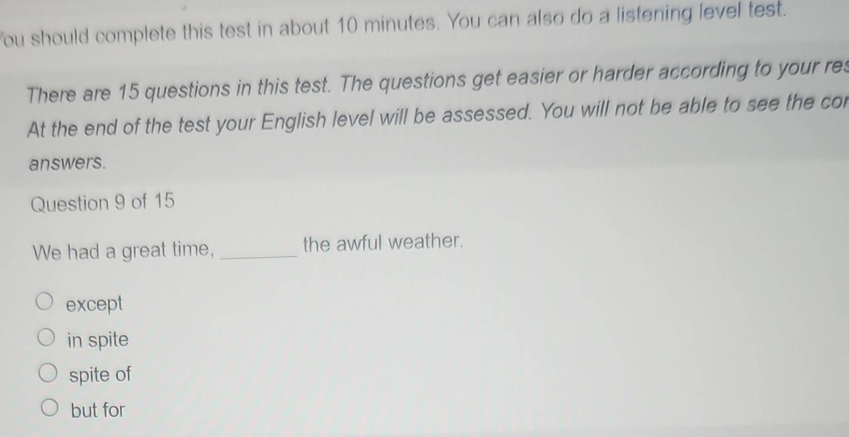 You should complete this test in about 10 minutes. You can also do a listening level test.
There are 15 questions in this test. The questions get easier or harder according to your res
At the end of the test your English level will be assessed. You will not be able to see the cor
answers.
Question 9 of 15
We had a great time, _the awful weather.
except
in spite
spite of
but for