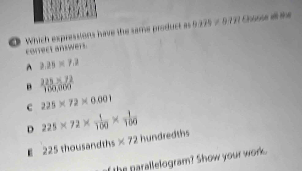 Which expressions have the same product as 8775 ≠ 877 C . k tg
correct answers.
A 2.25* 7.2
225* 72
B 100,000
C 225* 72* 0.001
D 225* 72*  1/100 *  1/100 
225 thousandths * 72 hundredths
f the parallelogram? Show your wore