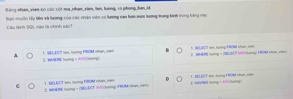 Bảng nhan_vien có các cột ma_nhan_vien, ten, luong, và phong_ban_id.
Bạn muốn lấy tên và lương của các nhân viên có lương cao hơn mức lương trung bình trong bảng này.
Câu lệnh SQL nào là chính xác?
B
A 1. SELECT ten, luong FROM nhan_vien 1. SELECT ten, luong FROM nhan_vien
2. WHERE luong > AVG(luong); 2. WHERE luong > (SELECT MIN(luong) FROM nhan_vien);
D
C 1. SELECT ten, luong FROM nhan_vien 1. SELECT ten, luong FROM nhan_vien
2. WHERE luong > (SELECT AVG(luong) FROM nhan_vien); 2. HAVING luong > AVG(luong);