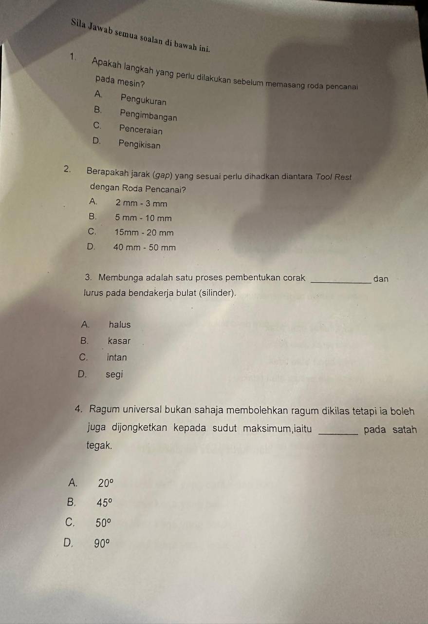 Sila Jawab semua soalan di bawah ini.
1. Apakah langkah yang perlu dilakukan sebelum memasang roda pencanal
pada mesin?
A. Pengukuran
B. Pengimbangan
C. Penceraian
D. Pengikisan
2. Berapakah jarak (gap) yang sesuai perlu dihadkan diantara Tool Rest
dengan Roda Pencanai?
A. 2mm-3mm
B. 5mm-10mm
C. 15mm-20mm
D. 40mm-50mm
3. Membunga adalah satu proses pembentukan corak _dan
lurus pada bendakerja bulat (silinder).
A. halus
B. kasar
C. intan
D. segi
4. Ragum universal bukan sahaja membolehkan ragum dikilas tetapi ia boleh
juga dijongketkan kepada sudut maksimum,iaitu _pada satah
tegak.
A. 20°
B. 45°
C. 50°
D. 90°