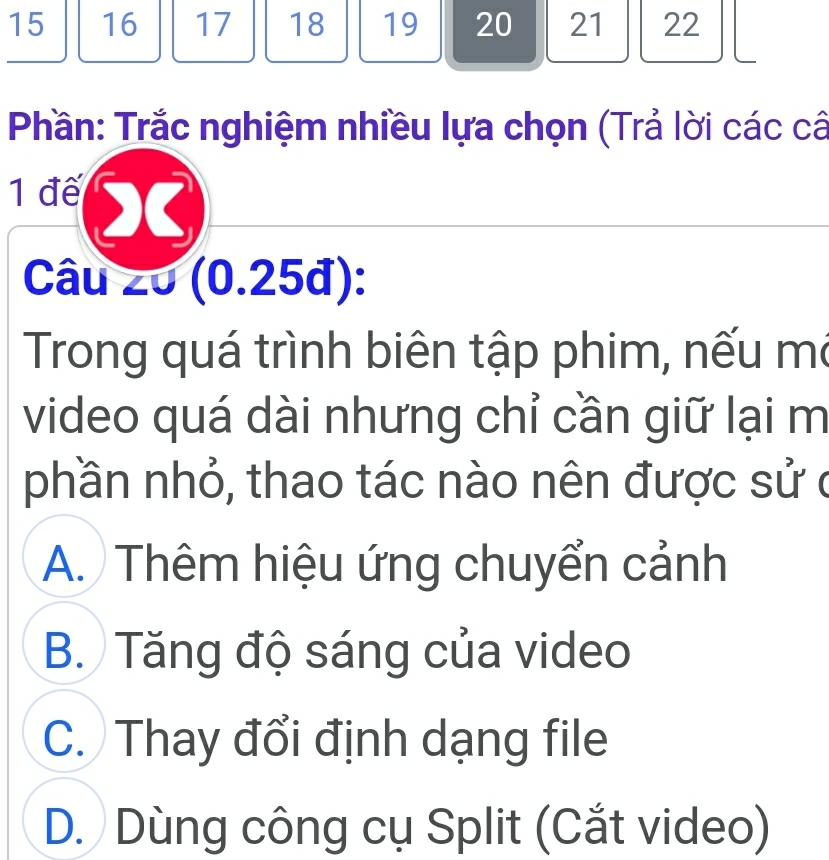 15 16 17 18 19 20 21 22
Phần: Trắc nghiệm nhiều lựa chọn (Trả lời các câ
1 đế
Câu 20 (0.25đ):
Trong quá trình biên tập phim, nếu mô
video quá dài nhưng chỉ cần giữ lại m
phần nhỏ, thao tác nào nên được sử ở
A. Thêm hiệu ứng chuyển cảnh
B. Tăng độ sáng của video
C. Thay đổi định dạng file
D. Dùng công cụ Split (Cắt video)