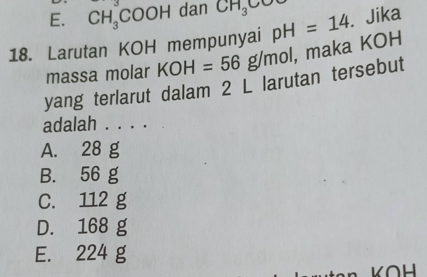 E. CH_3COOH dan CH_3CO
18. Larutan KOH mempunyai pH=14. Jika
massa molar KOH=56g/mol , maka KOH
yang terlarut dalam 2 L larutan tersebut
adalah . . . .
A. 28 g
B. 56 g
C. 112 g
D. 168 g
E. 224 g
KOH