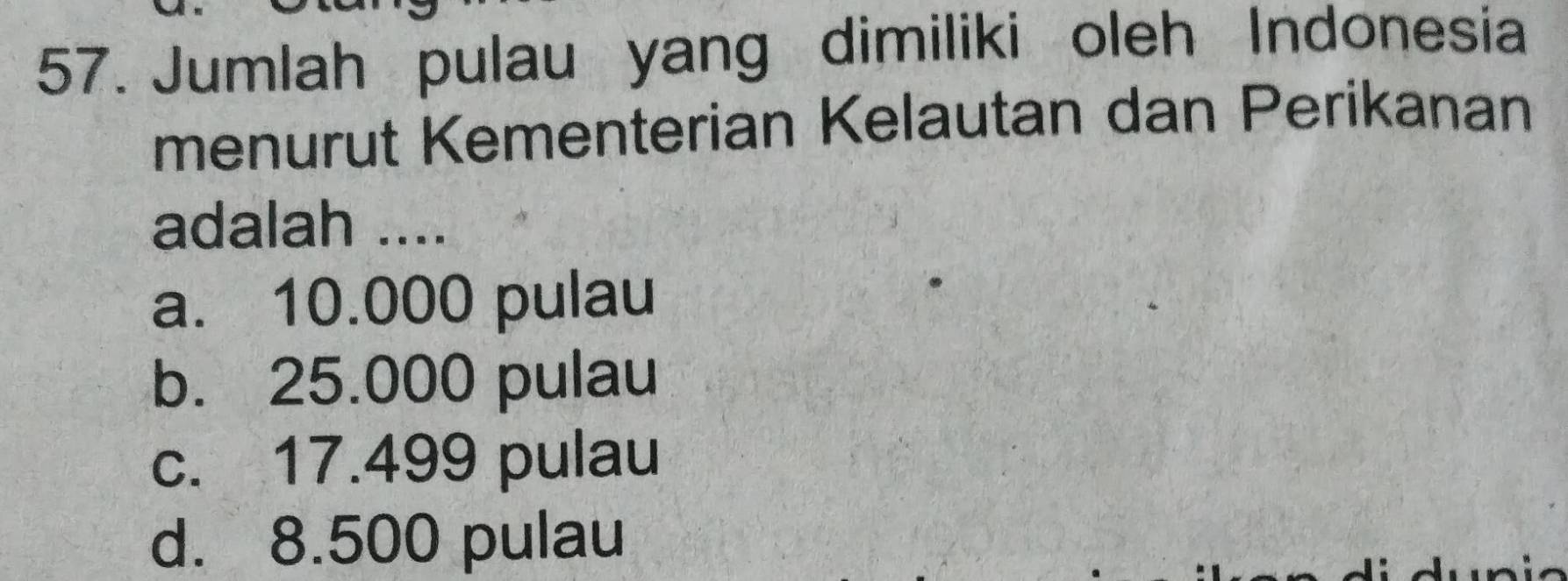 Jumlah pulau yang dimiliki oleh Indonesia
menurut Kementerian Kelautan dan Perikanan
adalah ....
a. 10.000 pulau
b. 25.000 pulau
c. 17.499 pulau
d. 8.500 pulau