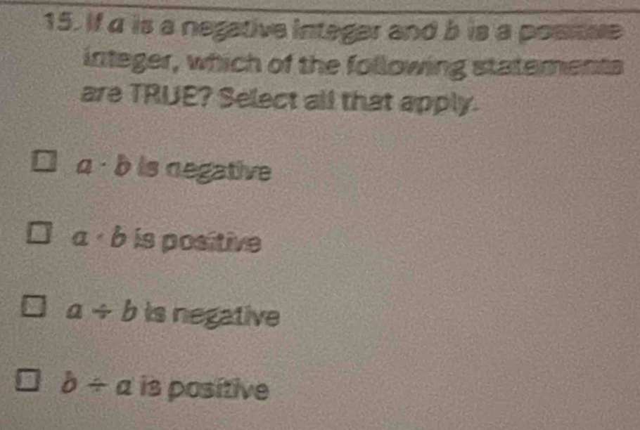 If a is a negative integer and b is a posnue
integer, which of the following statements
are TRUE? Select all that apply.
a· b is negative
a· b is positive
a/ b is negative
b/ a is positive